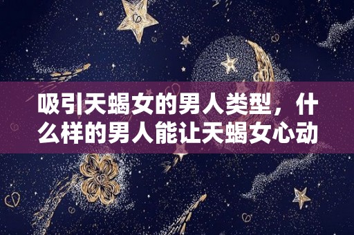 吸引天蝎女的男人类型，什么样的男人能让天蝎女心动（吸引天蝎座女生）