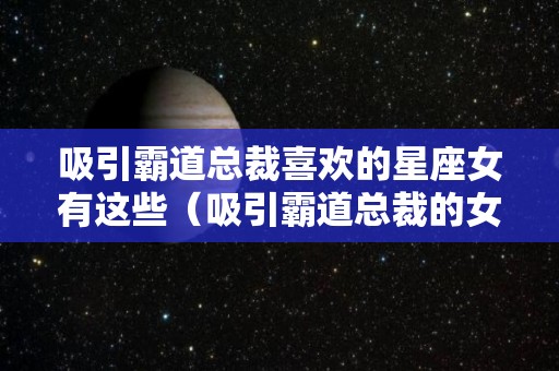 吸引霸道总裁喜欢的星座女有这些（吸引霸道总裁的女生）