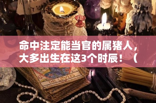 命中注定能当官的属猪人，大多出生在这3个时辰！（属猪当官名人有哪些）