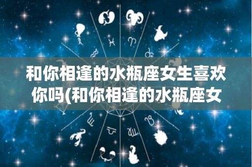 和你相逢的水瓶座女生喜欢你吗(和你相逢的水瓶座女生喜欢你吗知乎)