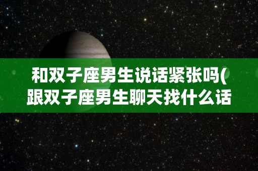 和双子座男生说话紧张吗(跟双子座男生聊天找什么话题)