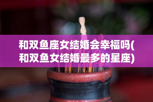 和双鱼座女结婚会幸福吗(和双鱼女结婚最多的星座)