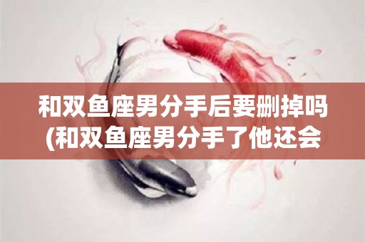 和双鱼座男分手后要删掉吗(和双鱼座男分手了他还会找你吗)