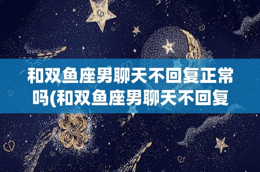 和双鱼座男聊天不回复正常吗(和双鱼座男聊天不回复正常吗知乎)