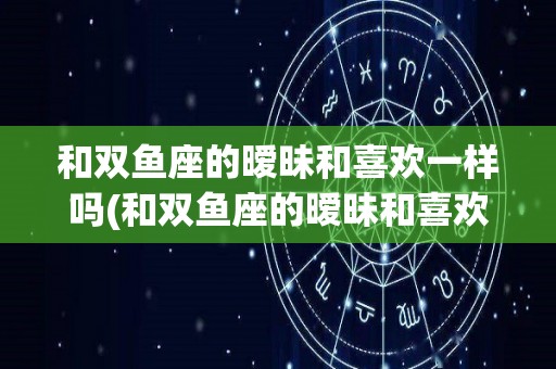 和双鱼座的暧昧和喜欢一样吗(和双鱼座的暧昧和喜欢一样吗知乎)