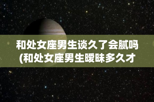 和处女座男生谈久了会腻吗(和处女座男生暧昧多久才能在一起)
