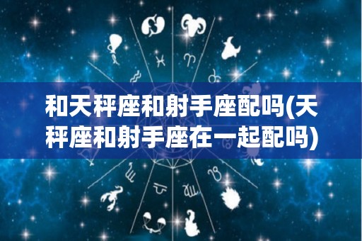和天秤座和射手座配吗(天秤座和射手座在一起配吗)