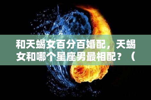 和天蝎女百分百婚配，天蝎女和哪个星座男最相配？（天蝎女和哪个星座合适）