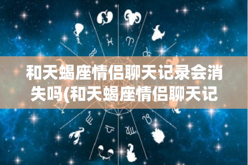 和天蝎座情侣聊天记录会消失吗(和天蝎座情侣聊天记录会消失吗女生)