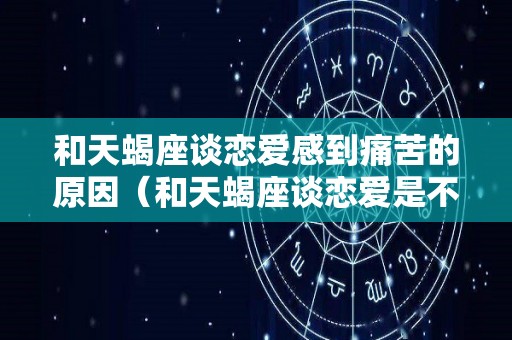 和天蝎座谈恋爱感到痛苦的原因（和天蝎座谈恋爱是不是很累）
