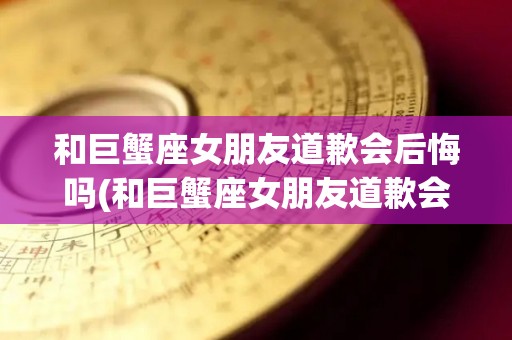 和巨蟹座女朋友道歉会后悔吗(和巨蟹座女朋友道歉会后悔吗知乎)