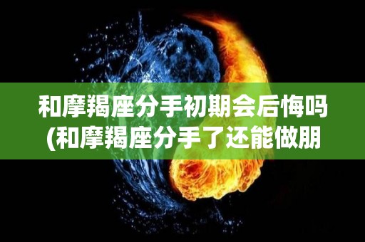 和摩羯座分手初期会后悔吗(和摩羯座分手了还能做朋友吗)