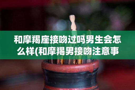 和摩羯座接吻过吗男生会怎么样(和摩羯男接吻注意事项)