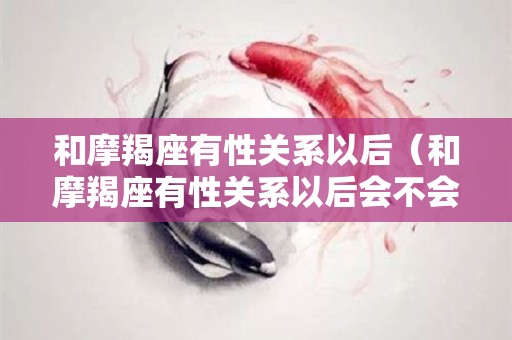 和摩羯座有性关系以后（和摩羯座有性关系以后会不会有第二次）