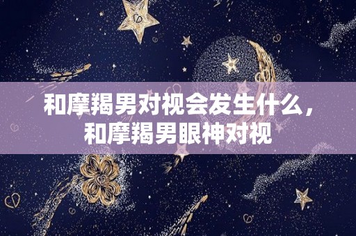 和摩羯男对视会发生什么，和摩羯男眼神对视