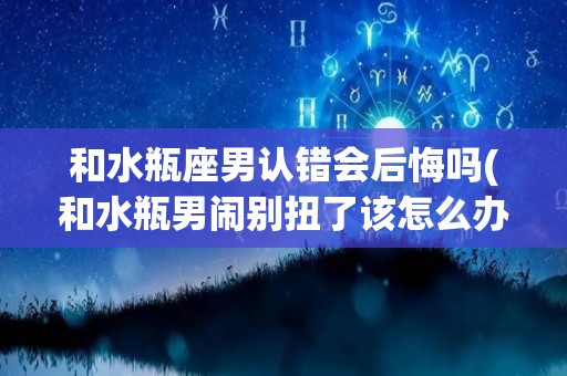 和水瓶座男认错会后悔吗(和水瓶男闹别扭了该怎么办)