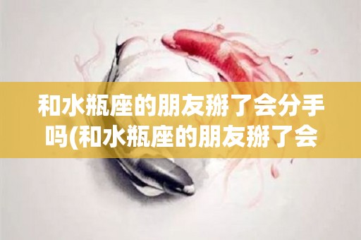 和水瓶座的朋友掰了会分手吗(和水瓶座的朋友掰了会分手吗女生)