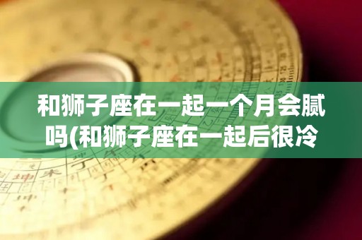 和狮子座在一起一个月会腻吗(和狮子座在一起后很冷淡)