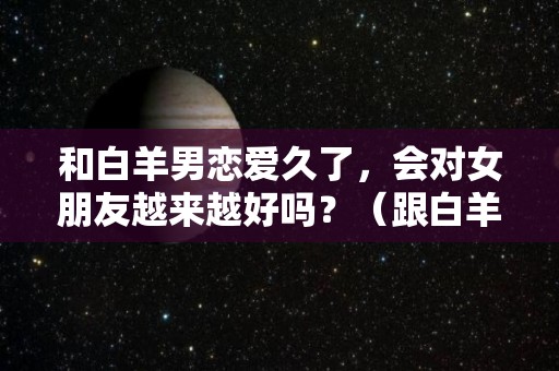 和白羊男恋爱久了，会对女朋友越来越好吗？（跟白羊男恋爱是不是进展越慢越好）