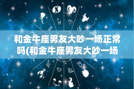 和金牛座男友大吵一场正常吗(和金牛座男友大吵一场正常吗知乎)