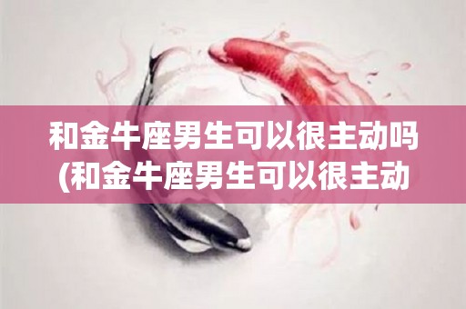 和金牛座男生可以很主动吗(和金牛座男生可以很主动吗女生)