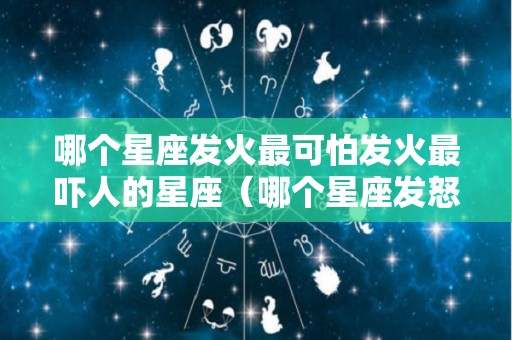 哪个星座发火最可怕发火最吓人的星座（哪个星座发怒最可怕）