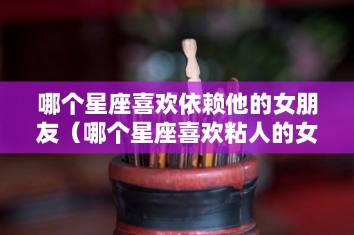 哪个星座喜欢依赖他的女朋友（哪个星座喜欢粘人的女生）