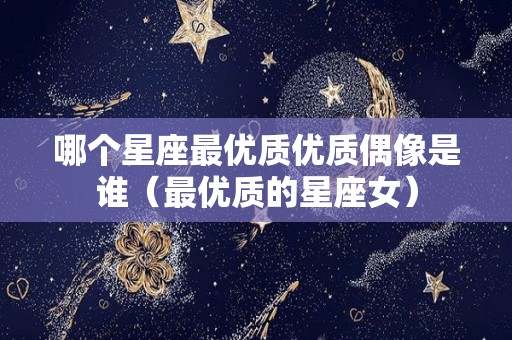 哪个星座最优质优质偶像是谁（最优质的星座女）