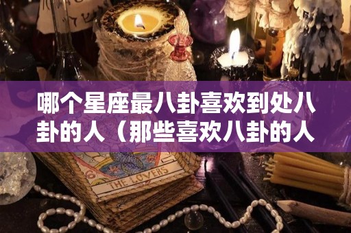哪个星座最八卦喜欢到处八卦的人（那些喜欢八卦的人）