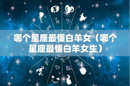 哪个星座最懂白羊女（哪个星座最懂白羊女生）