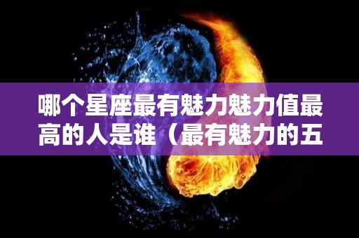 哪个星座最有魅力魅力值最高的人是谁（最有魅力的五大星座）