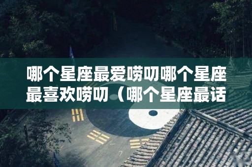 哪个星座最爱唠叨哪个星座最喜欢唠叨（哪个星座最话唠）