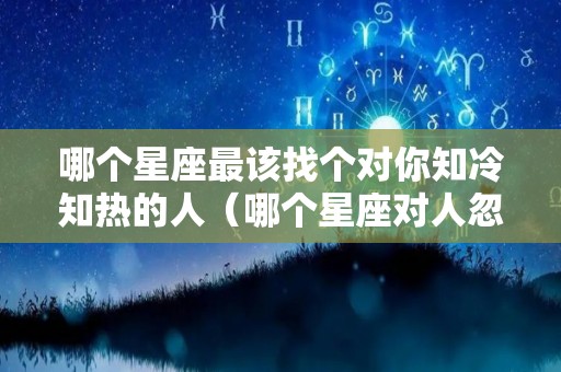 哪个星座最该找个对你知冷知热的人（哪个星座对人忽冷忽热）
