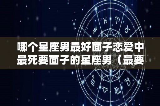 哪个星座男最好面子恋爱中最死要面子的星座男（最要面子的星座排行）