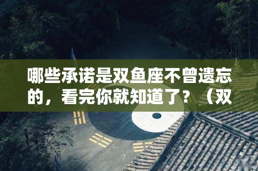 哪些承诺是双鱼座不曾遗忘的，看完你就知道了？（双鱼座保守）