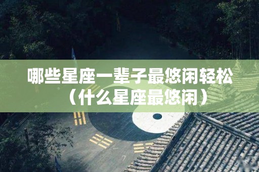 哪些星座一辈子最悠闲轻松（什么星座最悠闲）