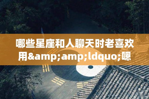 哪些星座和人聊天时老喜欢用&ldquo;嗯嗯&rdquo;（哪个星座喜欢说话）