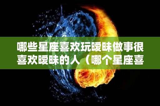 哪些星座喜欢玩暧昧做事很喜欢暧昧的人（哪个星座喜欢搞暧昧）