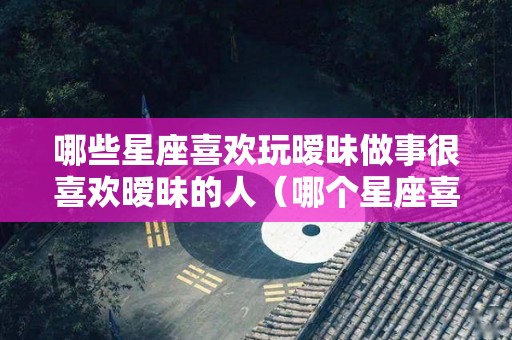 哪些星座喜欢玩暧昧做事很喜欢暧昧的人（哪个星座喜欢玩暧昧）