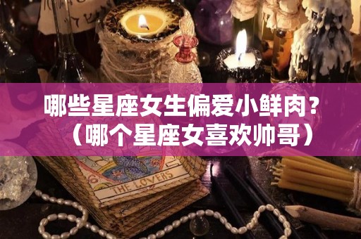 哪些星座女生偏爱小鲜肉？（哪个星座女喜欢帅哥）