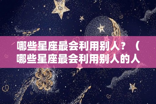 哪些星座最会利用别人？（哪些星座最会利用别人的人）