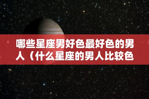 哪些星座男好色最好色的男人（什么星座的男人比较色）