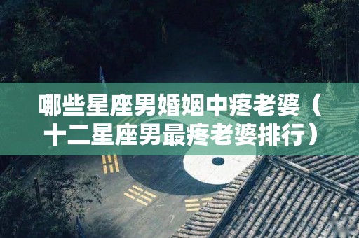 哪些星座男婚姻中疼老婆（十二星座男最疼老婆排行）