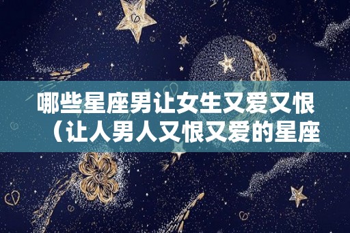 哪些星座男让女生又爱又恨（让人男人又恨又爱的星座女）