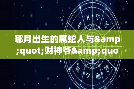 哪月出生的属蛇人与"财神爷"有缘，虎年聚财进宝（生肖蛇那个月出生好）