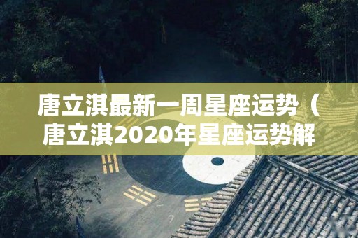 唐立淇最新一周星座运势（唐立淇2020年星座运势解锁版）