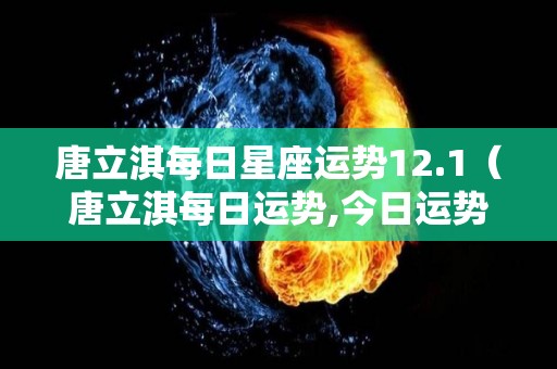 唐立淇每日星座运势12.1（唐立淇每日运势,今日运势）