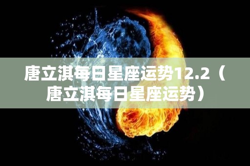 唐立淇每日星座运势12.2（唐立淇每日星座运势）