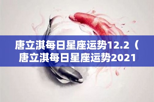 唐立淇每日星座运势12.2（唐立淇每日星座运势2021年）