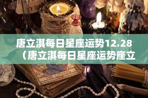 唐立淇每日星座运势12.28（唐立淇每日星座运势座立淇2022年星座运势）